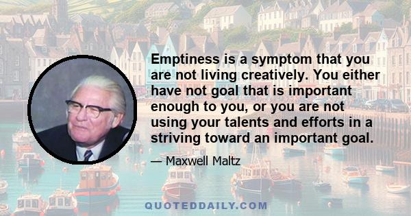 Emptiness is a symptom that you are not living creatively. You either have not goal that is important enough to you, or you are not using your talents and efforts in a striving toward an important goal.