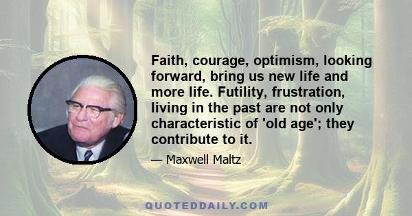 Faith, courage, optimism, looking forward, bring us new life and more life. Futility, frustration, living in the past are not only characteristic of 'old age'; they contribute to it.