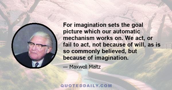 For imagination sets the goal picture which our automatic mechanism works on. We act, or fail to act, not because of will, as is so commonly believed, but because of imagination.