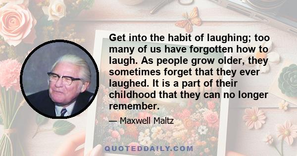 Get into the habit of laughing; too many of us have forgotten how to laugh. As people grow older, they sometimes forget that they ever laughed. It is a part of their childhood that they can no longer remember.