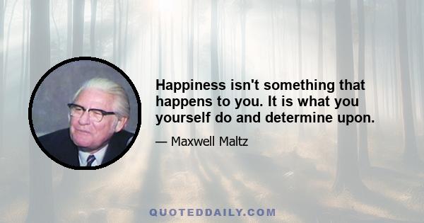 Happiness isn't something that happens to you. It is what you yourself do and determine upon.