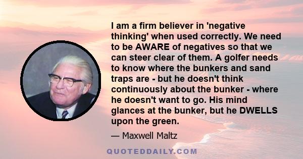 I am a firm believer in 'negative thinking' when used correctly. We need to be AWARE of negatives so that we can steer clear of them. A golfer needs to know where the bunkers and sand traps are - but he doesn't think