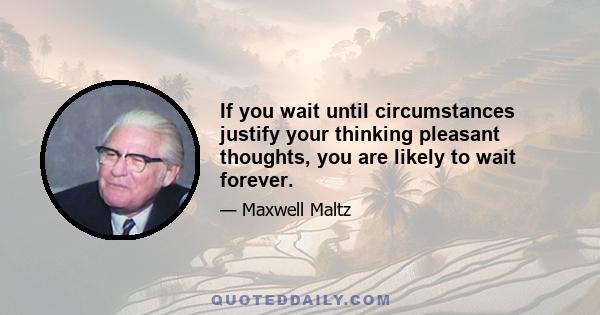 If you wait until circumstances justify your thinking pleasant thoughts, you are likely to wait forever.