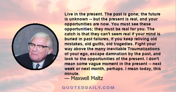 Live in the present. The past is gone; the future is unknown -- but the present is real, and your opportunities are now. You must see these opportunities; they must be real for you. The catch is that they can't seem