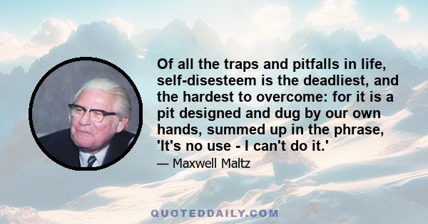 Of all the traps and pitfalls in life, self-disesteem is the deadliest, and the hardest to overcome: for it is a pit designed and dug by our own hands, summed up in the phrase, 'It's no use - I can't do it.'