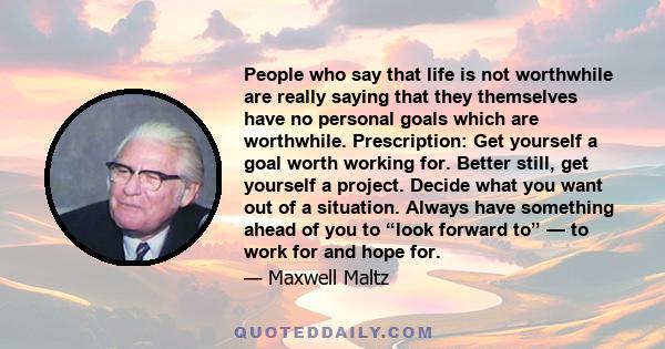 People who say that life is not worthwhile are really saying that they themselves have no personal goals which are worthwhile. Prescription: Get yourself a goal worth working for. Better still, get yourself a project.