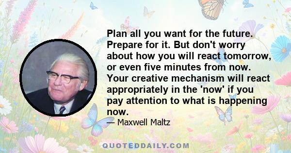 Plan all you want for the future. Prepare for it. But don't worry about how you will react tomorrow, or even five minutes from now. Your creative mechanism will react appropriately in the 'now' if you pay attention to