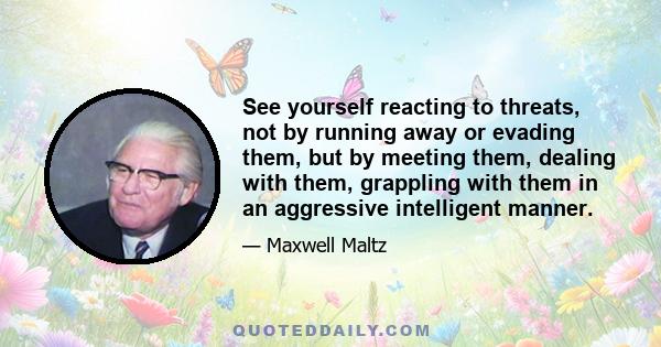 See yourself reacting to threats, not by running away or evading them, but by meeting them, dealing with them, grappling with them in an aggressive intelligent manner.