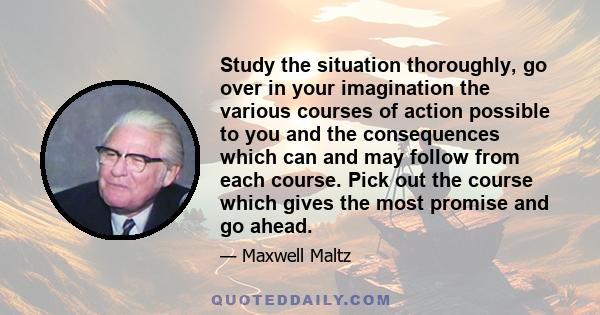 Study the situation thoroughly, go over in your imagination the various courses of action possible to you and the consequences which can and may follow from each course. Pick out the course which gives the most promise