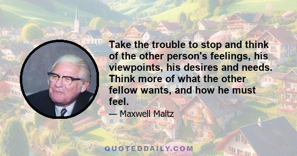 Take the trouble to stop and think of the other person's feelings, his viewpoints, his desires and needs. Think more of what the other fellow wants, and how he must feel.