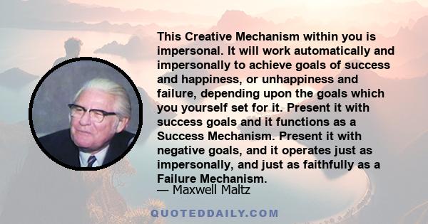 This Creative Mechanism within you is impersonal. It will work automatically and impersonally to achieve goals of success and happiness, or unhappiness and failure, depending upon the goals which you yourself set for