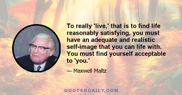 To really 'live,' that is to find life reasonably satisfying, you must have an adequate and realistic self-image that you can life with. You must find yourself acceptable to 'you.'