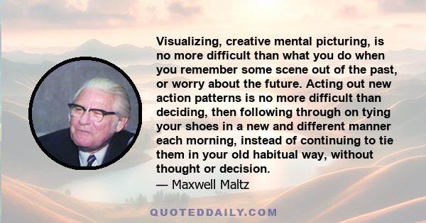 Visualizing, creative mental picturing, is no more difficult than what you do when you remember some scene out of the past, or worry about the future. Acting out new action patterns is no more difficult than deciding,