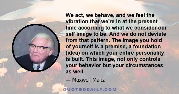 We act, we behave, and we feel the vibration that we're in at the present time according to what we consider our self image to be. And we do not deviate from that pattern. The image you hold of yourself is a premise, a