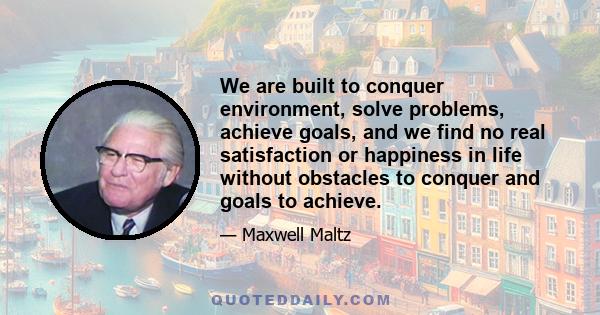 We are built to conquer environment, solve problems, achieve goals, and we find no real satisfaction or happiness in life without obstacles to conquer and goals to achieve.