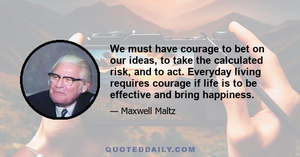 We must have courage to bet on our ideas, to take the calculated risk, and to act. Everyday living requires courage if life is to be effective and bring happiness.