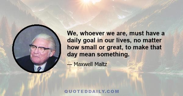 We, whoever we are, must have a daily goal in our lives, no matter how small or great, to make that day mean something.