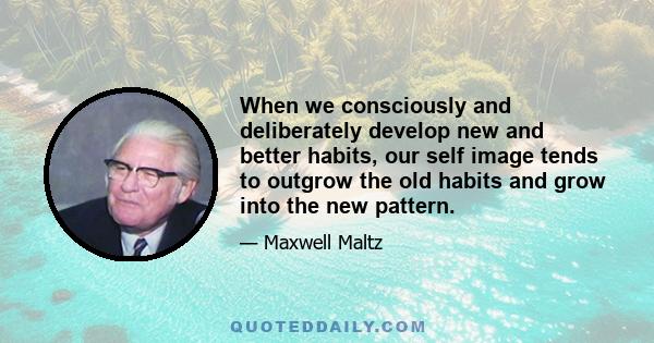 When we consciously and deliberately develop new and better habits, our self image tends to outgrow the old habits and grow into the new pattern.