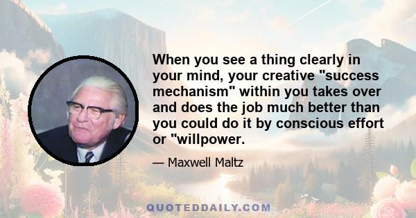 When you see a thing clearly in your mind, your creative success mechanism within you takes over and does the job much better than you could do it by conscious effort or willpower.