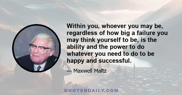 Within you, whoever you may be, regardless of how big a failure you may think yourself to be, is the ability and the power to do whatever you need to do to be happy and successful.