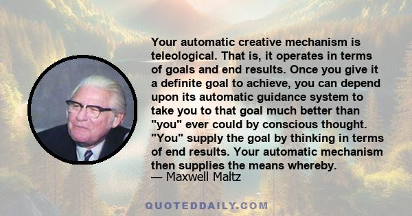 Your automatic creative mechanism is teleological. That is, it operates in terms of goals and end results. Once you give it a definite goal to achieve, you can depend upon its automatic guidance system to take you to