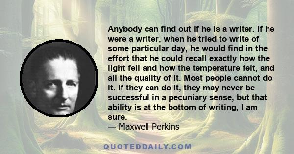 Anybody can find out if he is a writer. If he were a writer, when he tried to write of some particular day, he would find in the effort that he could recall exactly how the light fell and how the temperature felt, and