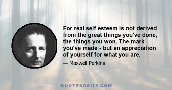 For real self esteem is not derived from the great things you've done, the things you won. The mark you've made - but an appreciation of yourself for what you are.