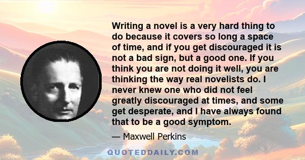 Writing a novel is a very hard thing to do because it covers so long a space of time, and if you get discouraged it is not a bad sign, but a good one. If you think you are not doing it well, you are thinking the way