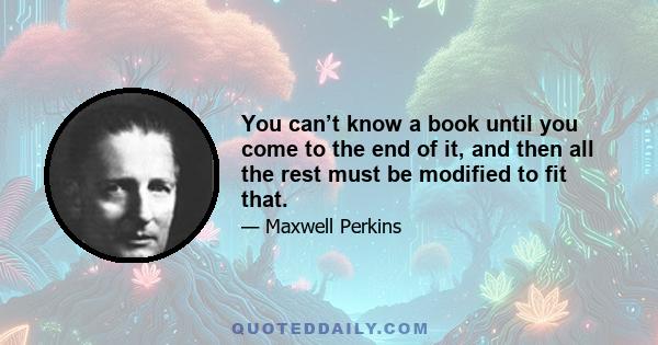 You can’t know a book until you come to the end of it, and then all the rest must be modified to fit that.