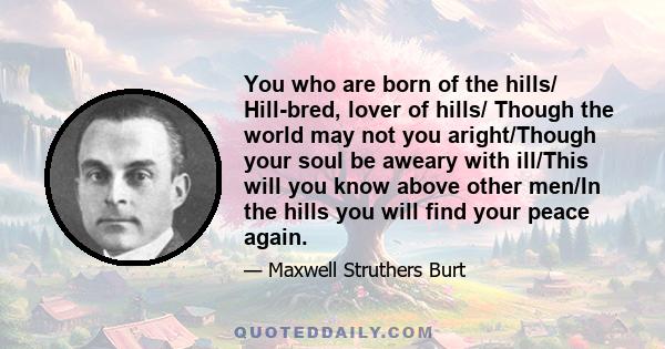 You who are born of the hills/ Hill-bred, lover of hills/ Though the world may not you aright/Though your soul be aweary with ill/This will you know above other men/In the hills you will find your peace again.