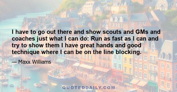 I have to go out there and show scouts and GMs and coaches just what I can do: Run as fast as I can and try to show them I have great hands and good technique where I can be on the line blocking.