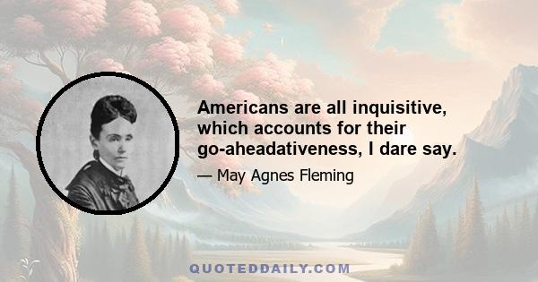 Americans are all inquisitive, which accounts for their go-aheadativeness, I dare say.