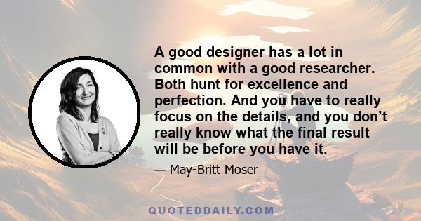 A good designer has a lot in common with a good researcher. Both hunt for excellence and perfection. And you have to really focus on the details, and you don’t really know what the final result will be before you have