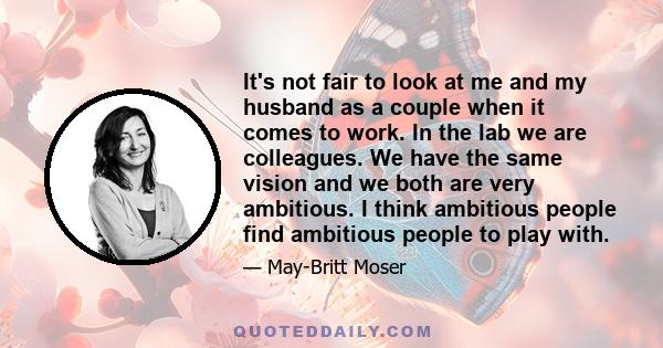 It's not fair to look at me and my husband as a couple when it comes to work. In the lab we are colleagues. We have the same vision and we both are very ambitious. I think ambitious people find ambitious people to play