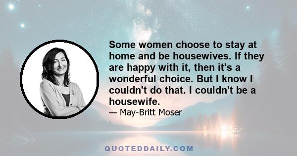 Some women choose to stay at home and be housewives. If they are happy with it, then it's a wonderful choice. But I know I couldn't do that. I couldn't be a housewife.