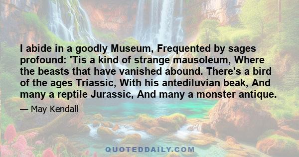 I abide in a goodly Museum, Frequented by sages profound: 'Tis a kind of strange mausoleum, Where the beasts that have vanished abound. There's a bird of the ages Triassic, With his antediluvian beak, And many a reptile 