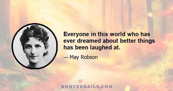 Everyone in this world who has ever dreamed about better things has been laughed at.