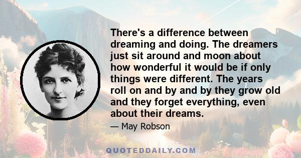 There's a difference between dreaming and doing. The dreamers just sit around and moon about how wonderful it would be if only things were different. The years roll on and by and by they grow old and they forget