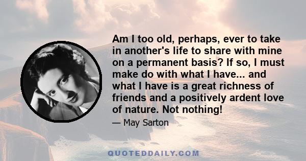 Am I too old, perhaps, ever to take in another's life to share with mine on a permanent basis? If so, I must make do with what I have... and what I have is a great richness of friends and a positively ardent love of