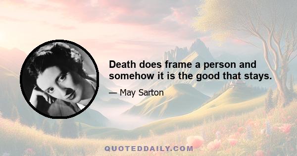 Death does frame a person and somehow it is the good that stays.