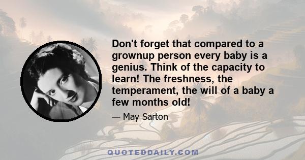 Don't forget that compared to a grownup person every baby is a genius. Think of the capacity to learn! The freshness, the temperament, the will of a baby a few months old!