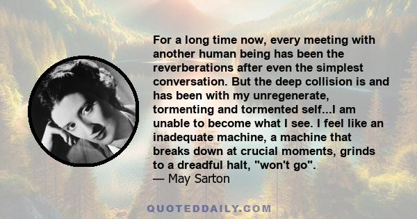 For a long time now, every meeting with another human being has been the reverberations after even the simplest conversation. But the deep collision is and has been with my unregenerate, tormenting and tormented