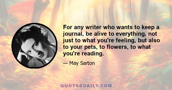 For any writer who wants to keep a journal, be alive to everything, not just to what you're feeling, but also to your pets, to flowers, to what you're reading.