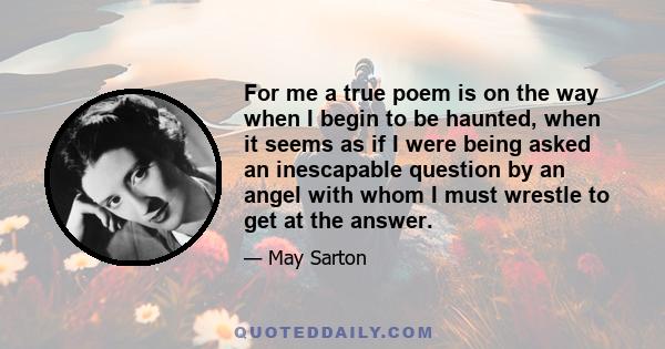 For me a true poem is on the way when I begin to be haunted, when it seems as if I were being asked an inescapable question by an angel with whom I must wrestle to get at the answer.