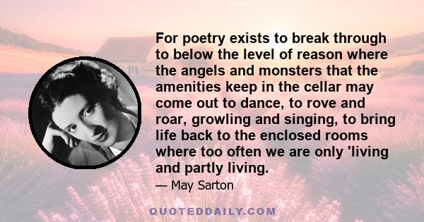 For poetry exists to break through to below the level of reason where the angels and monsters that the amenities keep in the cellar may come out to dance, to rove and roar, growling and singing, to bring life back to