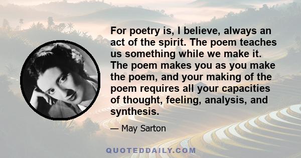 For poetry is, I believe, always an act of the spirit. The poem teaches us something while we make it. The poem makes you as you make the poem, and your making of the poem requires all your capacities of thought,