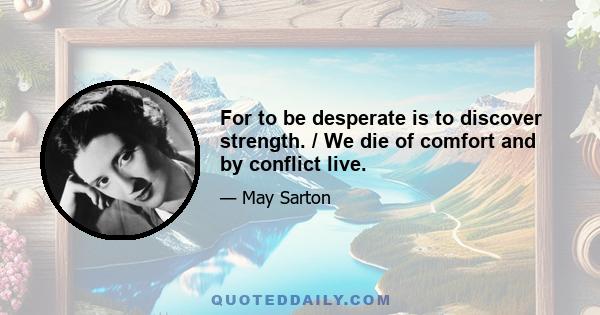 For to be desperate is to discover strength. / We die of comfort and by conflict live.