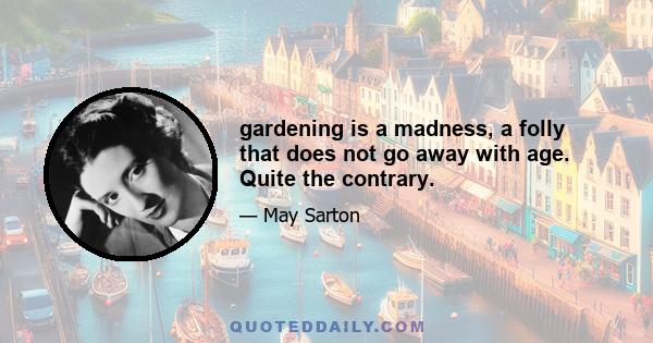 gardening is a madness, a folly that does not go away with age. Quite the contrary.