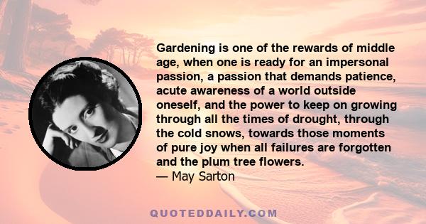 Gardening is one of the rewards of middle age, when one is ready for an impersonal passion, a passion that demands patience, acute awareness of a world outside oneself, and the power to keep on growing through all the