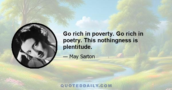 Go rich in poverty. Go rich in poetry. This nothingness is plentitude.